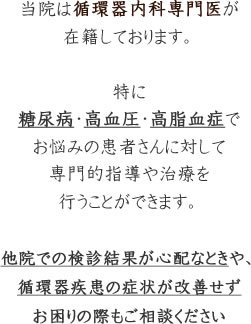 当院は循環器内科専門医が在籍しております。特に糖尿病・高血圧・高脂血症でお悩みの患者さんに対して専門的指導や治療を行うことができます。他院での検診結果が心配な時や、循環器疾患の症状が改善せずお困りの際もご相談ください。