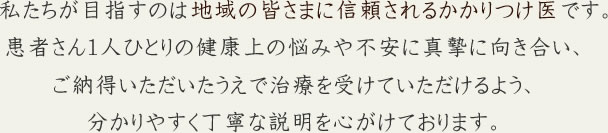 私たちが目指すのは地域の皆さまに信頼されるかかりつけ医です。患者さん１人ひとりの健康上の悩みや不安に真摯に向き合い、ご納得いただいたうえで治療を受けていただけるよう、分かりやすく丁寧な説明を心がけております。